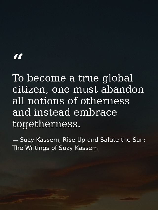 To become a true global citizen, one must abandon all notions of otherness and instead embrace togetherness. — Suzy Kassem, Rise Up and Salute the Sun: The Writings of Suzy Kassem