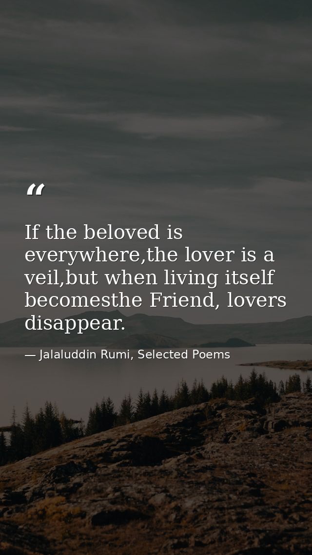 If the beloved is everywhere,the lover is a veil,but when living itself becomesthe Friend, lovers disappear. — Jalaluddin Rumi, Selected Poems