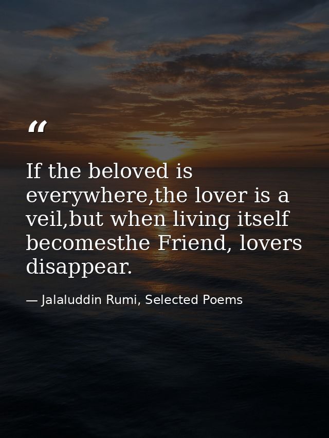 If the beloved is everywhere,the lover is a veil,but when living itself becomesthe Friend, lovers disappear. — Jalaluddin Rumi, Selected Poems