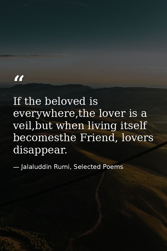 If the beloved is everywhere,the lover is a veil,but when living itself becomesthe Friend, lovers disappear. — Jalaluddin Rumi, Selected Poems
