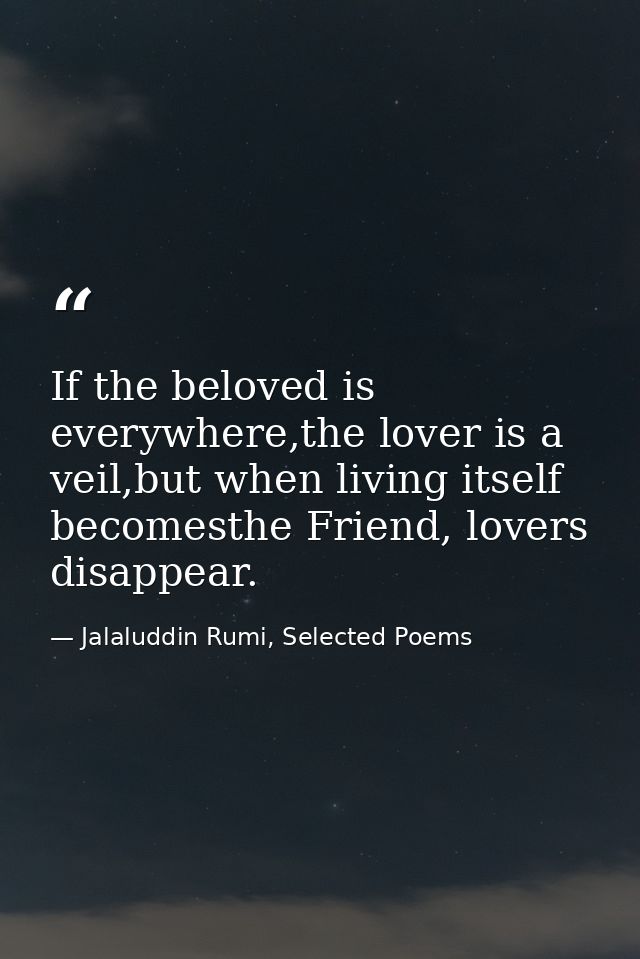 If the beloved is everywhere,the lover is a veil,but when living itself becomesthe Friend, lovers disappear. — Jalaluddin Rumi, Selected Poems
