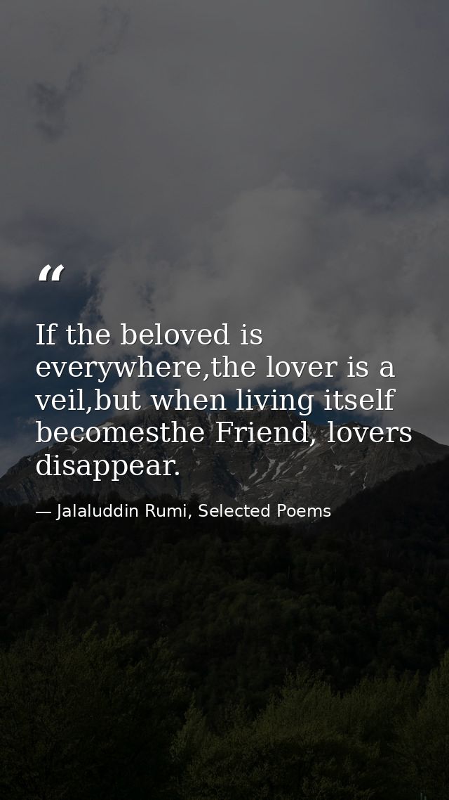 If the beloved is everywhere,the lover is a veil,but when living itself becomesthe Friend, lovers disappear. — Jalaluddin Rumi, Selected Poems