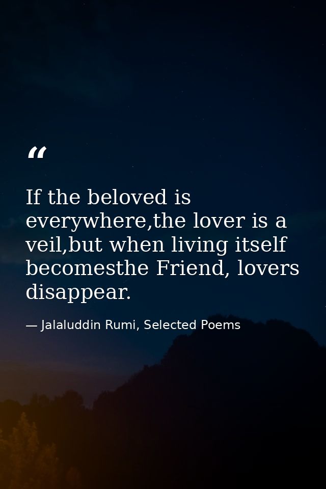 If the beloved is everywhere,the lover is a veil,but when living itself becomesthe Friend, lovers disappear. — Jalaluddin Rumi, Selected Poems