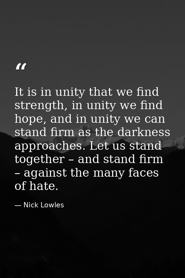 It is in unity that we find strength, in unity we find hope, and in unity we can stand firm as the darkness approaches.  — Nick Lowles