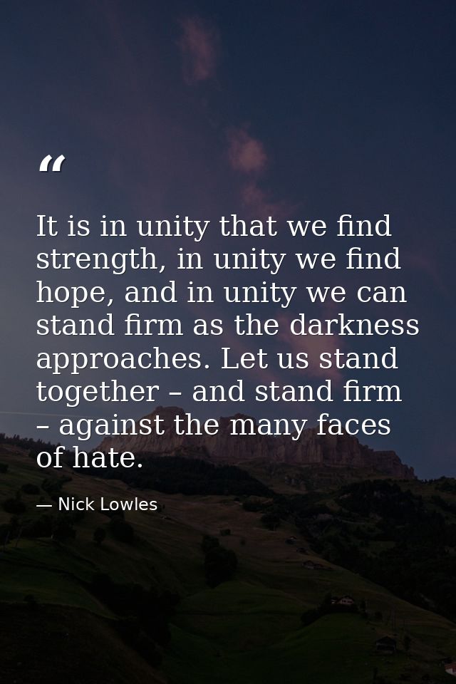 It is in unity that we find strength, in unity we find hope, and in unity we can stand firm as the darkness approaches.  — Nick Lowles