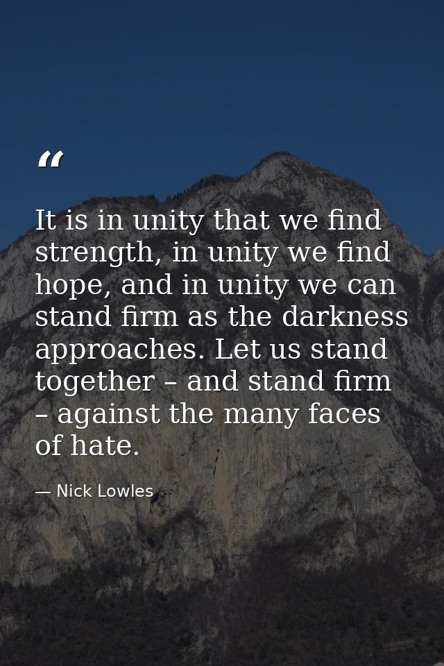 It is in unity that we find strength, in unity we find hope, and in unity we can stand firm as the darkness approaches.  — Nick Lowles