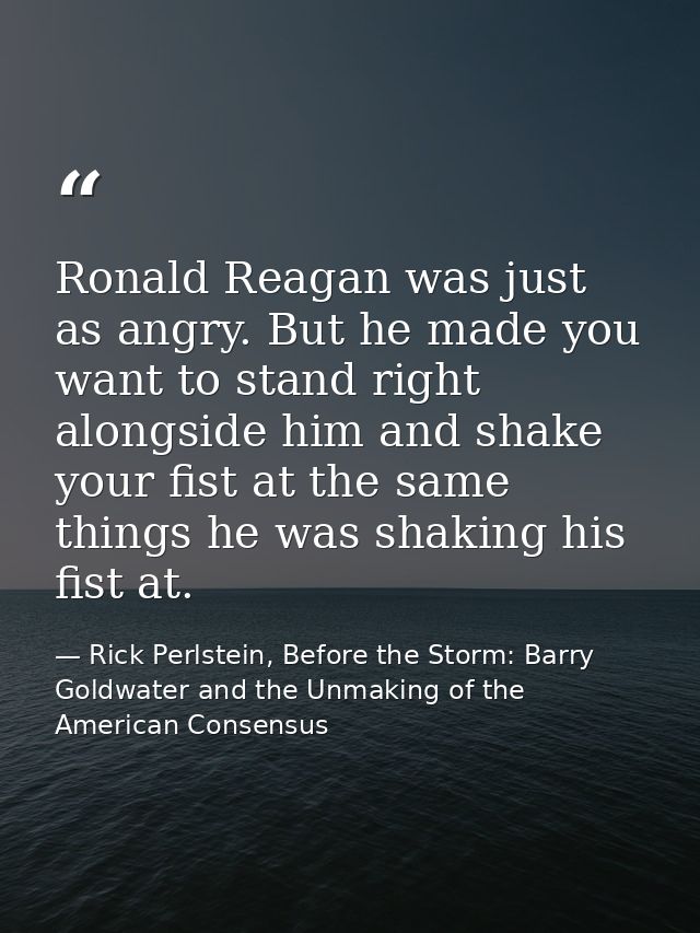 Ronald Reagan was just as angry. But he made you want to stand right alongside him and shake your fist at the same thing — Rick Perlstein, Before the Storm: Barry Goldwater and the Unmaking of the American Consensus