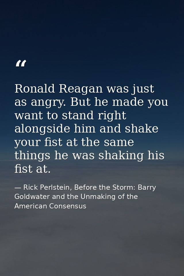 Ronald Reagan was just as angry. But he made you want to stand right alongside him and shake your fist at the same thing — Rick Perlstein, Before the Storm: Barry Goldwater and the Unmaking of the American Consensus