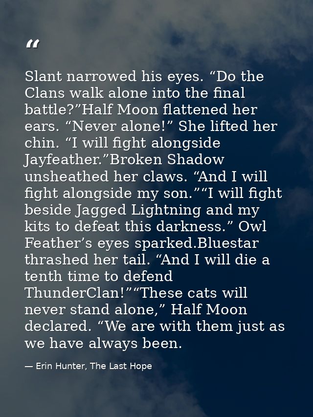 Slant narrowed his eyes. “Do the Clans walk alone into the final battle?”Half Moon flattened her ears. “Never alone!” Sh — Erin Hunter, The Last Hope