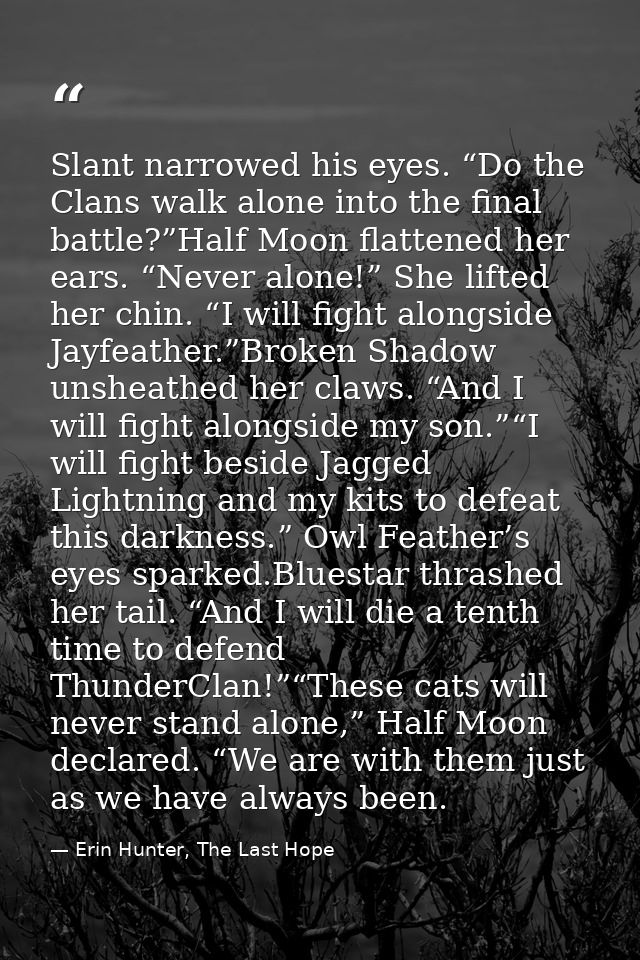 Slant narrowed his eyes. “Do the Clans walk alone into the final battle?”Half Moon flattened her ears. “Never alone!” Sh — Erin Hunter, The Last Hope
