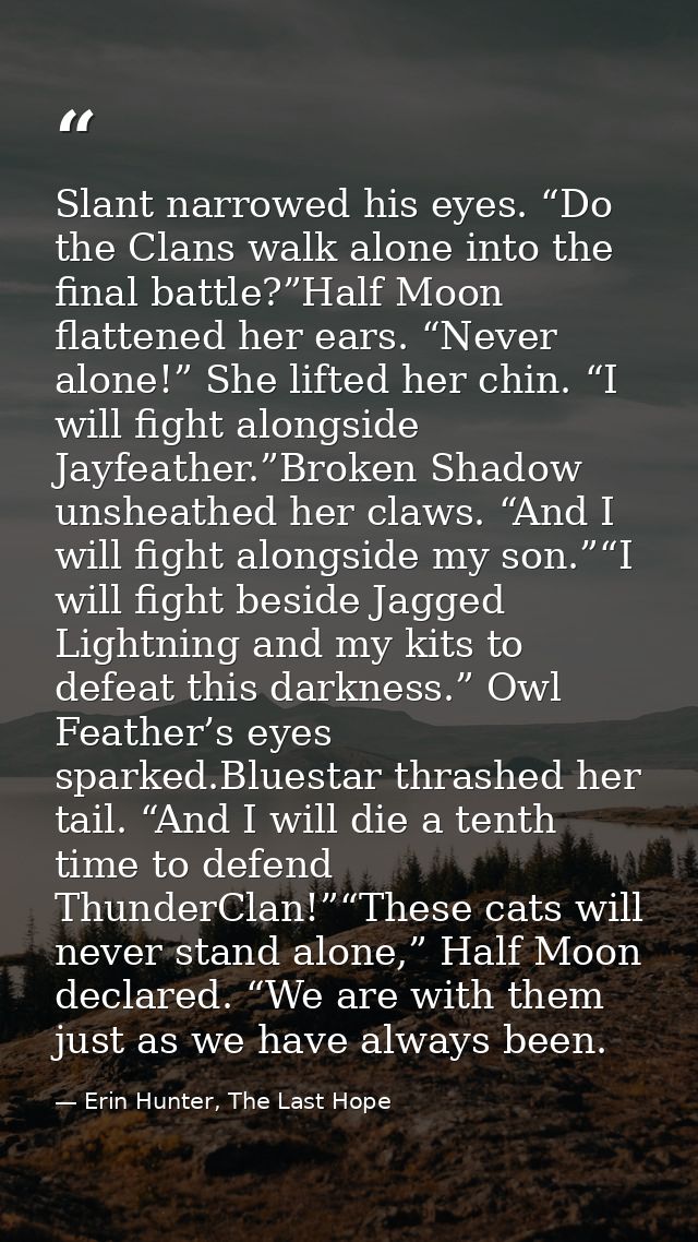 Slant narrowed his eyes. “Do the Clans walk alone into the final battle?”Half Moon flattened her ears. “Never alone!” Sh — Erin Hunter, The Last Hope