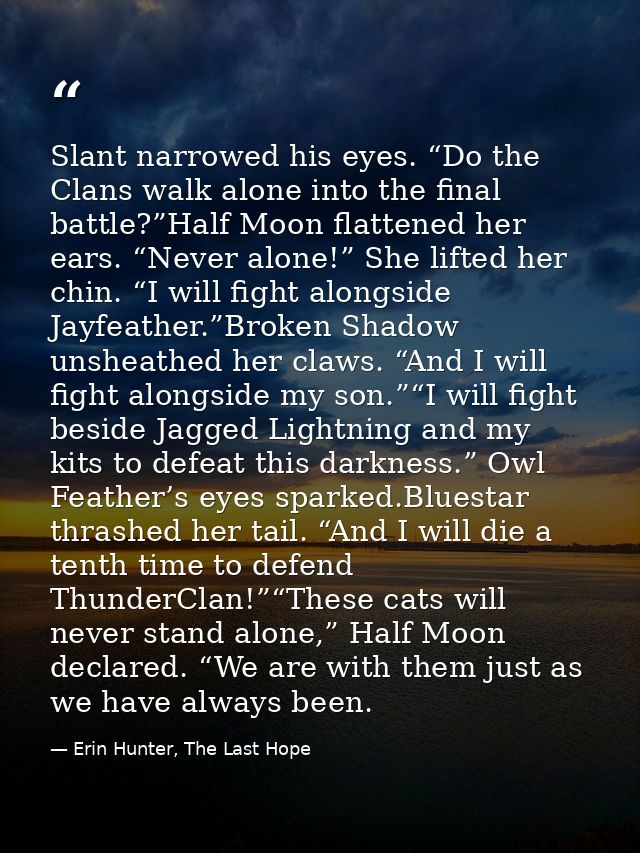 Slant narrowed his eyes. “Do the Clans walk alone into the final battle?”Half Moon flattened her ears. “Never alone!” Sh — Erin Hunter, The Last Hope