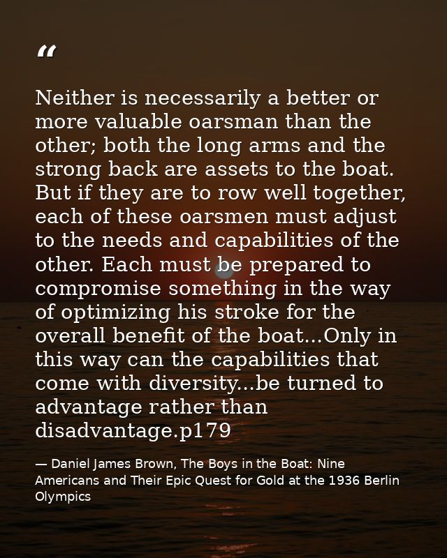 Neither is necessarily a better or more valuable oarsman than the other; both the long arms and the strong back are asse — Daniel James Brown, The Boys in the Boat: Nine Americans and Their Epic Quest for Gold at the 1936 Berlin Olympics