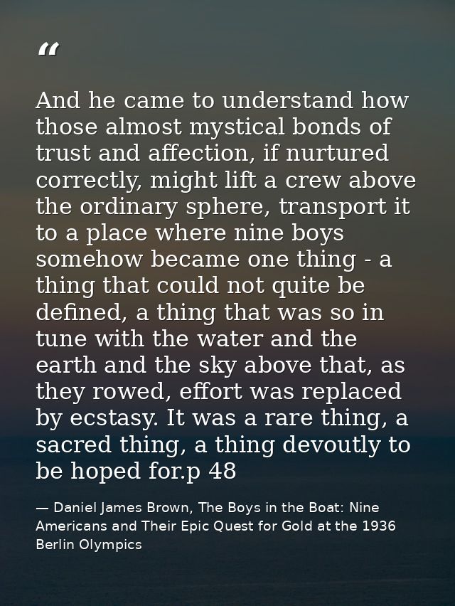 And he came to understand how those almost mystical bonds of trust and affection, if nurtured correctly, might lift a cr — Daniel James Brown, The Boys in the Boat: Nine Americans and Their Epic Quest for Gold at the 1936 Berlin Olympics
