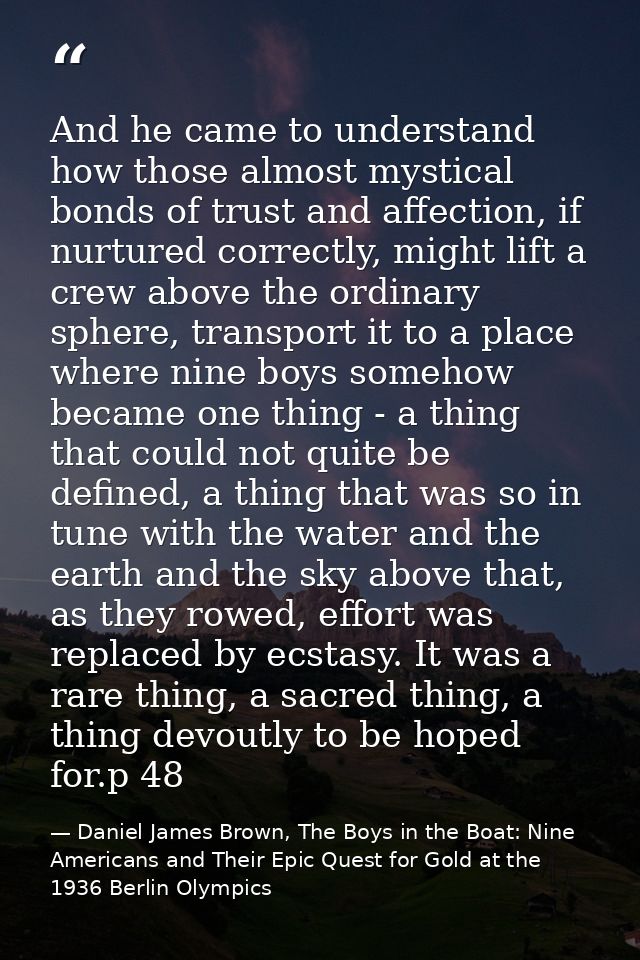 And he came to understand how those almost mystical bonds of trust and affection, if nurtured correctly, might lift a cr — Daniel James Brown, The Boys in the Boat: Nine Americans and Their Epic Quest for Gold at the 1936 Berlin Olympics