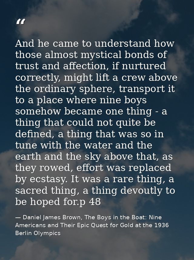 And he came to understand how those almost mystical bonds of trust and affection, if nurtured correctly, might lift a cr — Daniel James Brown, The Boys in the Boat: Nine Americans and Their Epic Quest for Gold at the 1936 Berlin Olympics