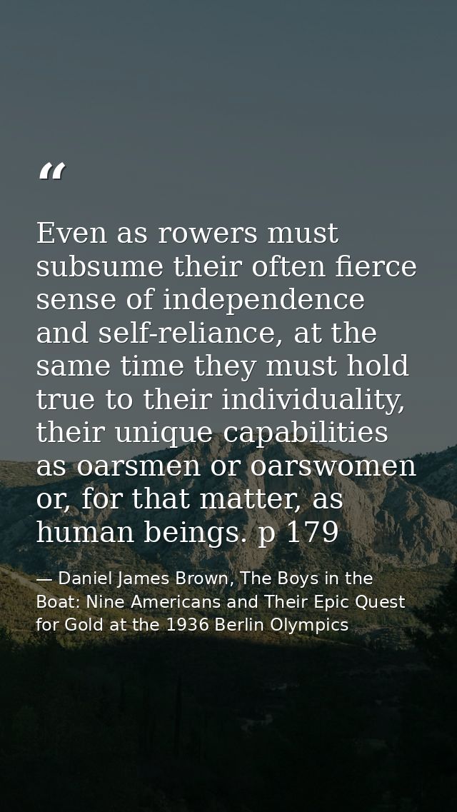 Even as rowers must subsume their often fierce sense of independence and self-reliance, at the same time they must hold  — Daniel James Brown, The Boys in the Boat: Nine Americans and Their Epic Quest for Gold at the 1936 Berlin Olympics