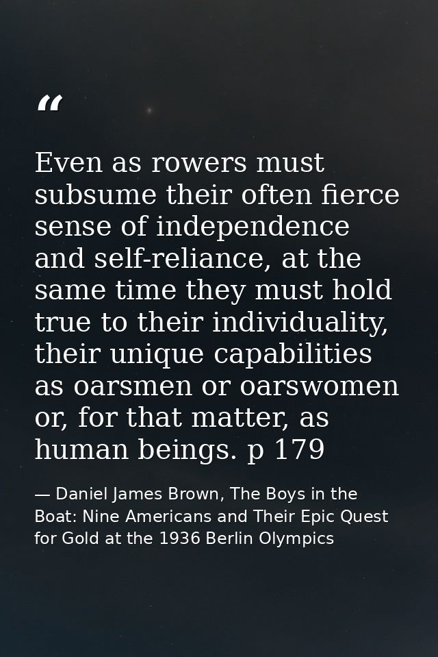 Even as rowers must subsume their often fierce sense of independence and self-reliance, at the same time they must hold  — Daniel James Brown, The Boys in the Boat: Nine Americans and Their Epic Quest for Gold at the 1936 Berlin Olympics