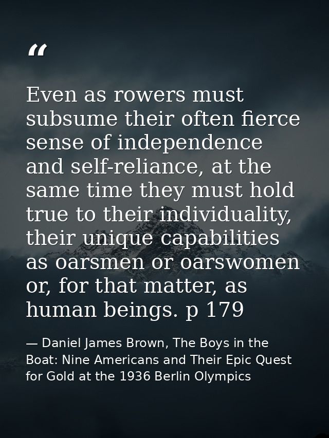 Even as rowers must subsume their often fierce sense of independence and self-reliance, at the same time they must hold  — Daniel James Brown, The Boys in the Boat: Nine Americans and Their Epic Quest for Gold at the 1936 Berlin Olympics