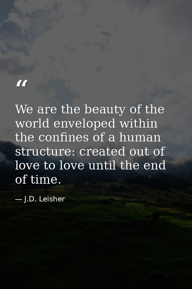 We are the beauty of the world enveloped within the confines of a human structure: created out of love to love until the — J.D. Leisher