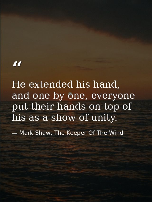 He extended his hand, and one by one, everyone put their hands on top of his as a show of unity. — Mark Shaw, The Keeper Of The Wind