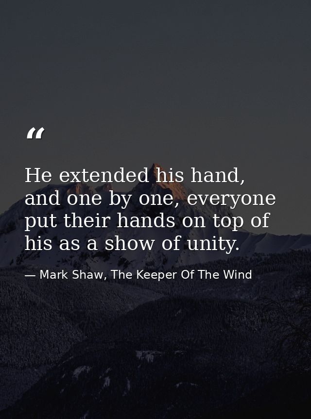He extended his hand, and one by one, everyone put their hands on top of his as a show of unity. — Mark Shaw, The Keeper Of The Wind
