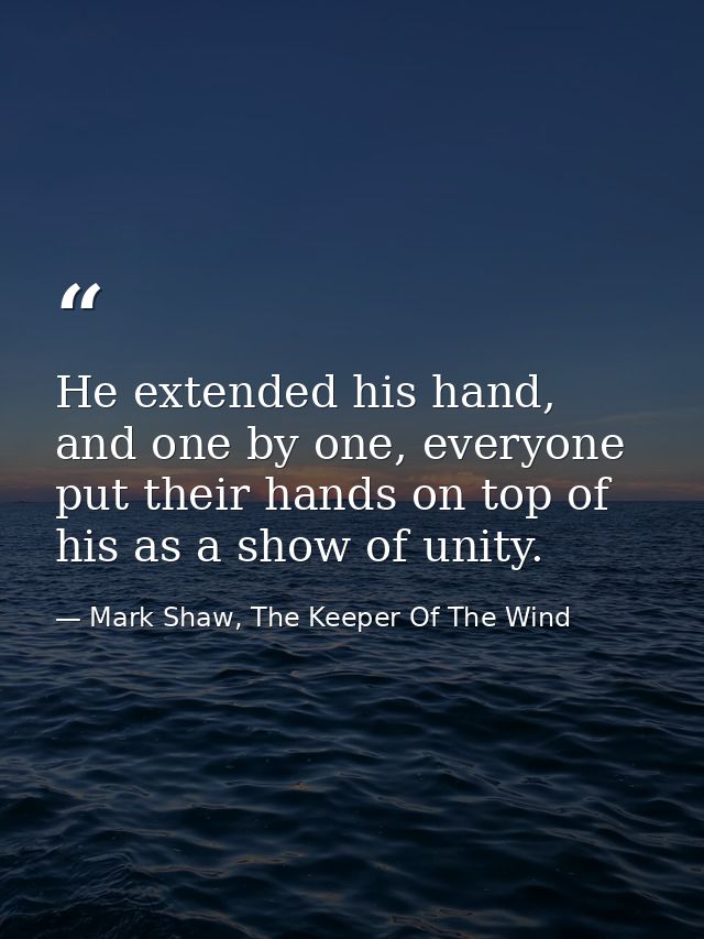 He extended his hand, and one by one, everyone put their hands on top of his as a show of unity. — Mark Shaw, The Keeper Of The Wind