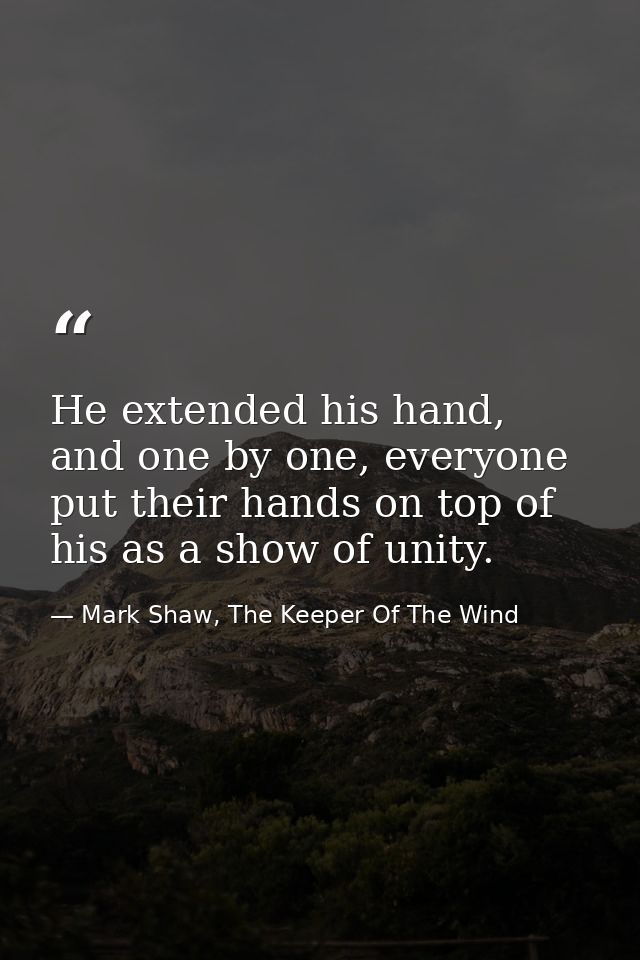He extended his hand, and one by one, everyone put their hands on top of his as a show of unity. — Mark Shaw, The Keeper Of The Wind