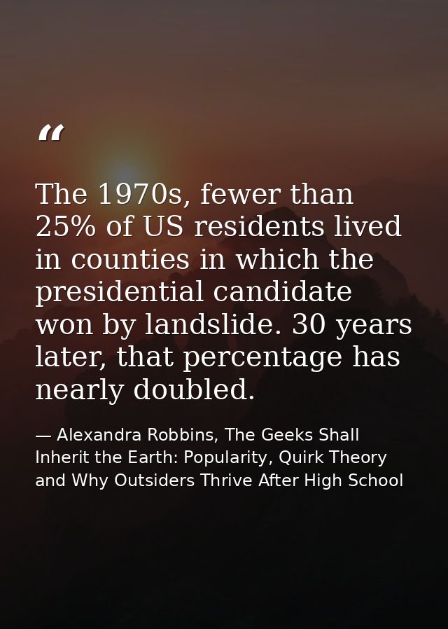 The 1970s, fewer than 25% of US residents lived in counties in which the presidential candidate won by landslide. 30 yea — Alexandra Robbins, The Geeks Shall Inherit the Earth: Popularity, Quirk Theory and Why Outsiders Thrive After High School