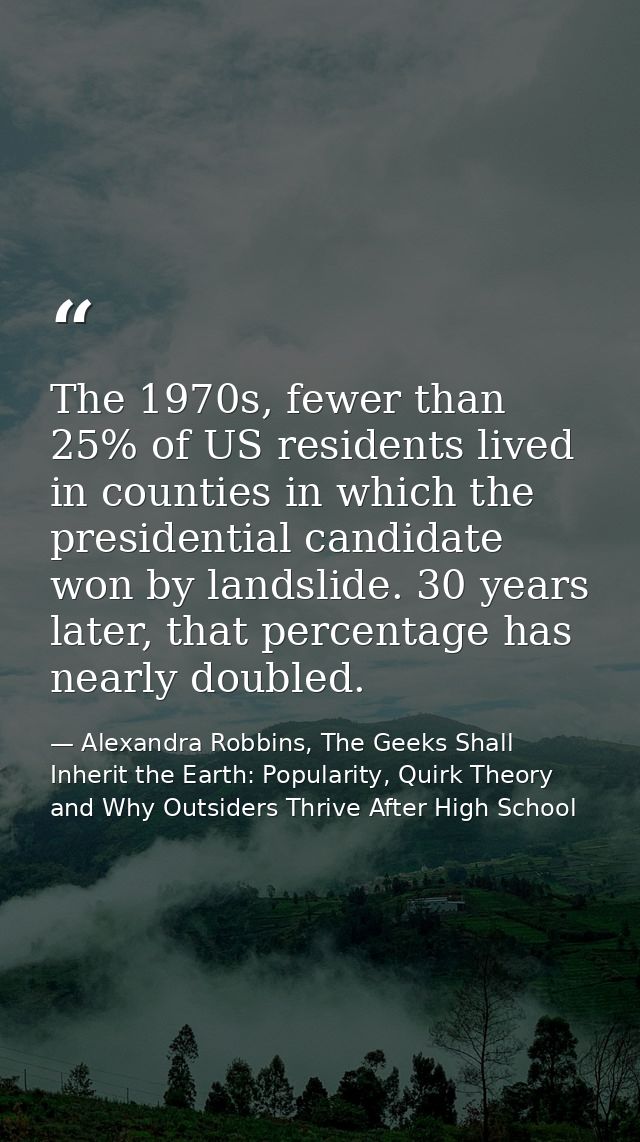 The 1970s, fewer than 25% of US residents lived in counties in which the presidential candidate won by landslide. 30 yea — Alexandra Robbins, The Geeks Shall Inherit the Earth: Popularity, Quirk Theory and Why Outsiders Thrive After High School