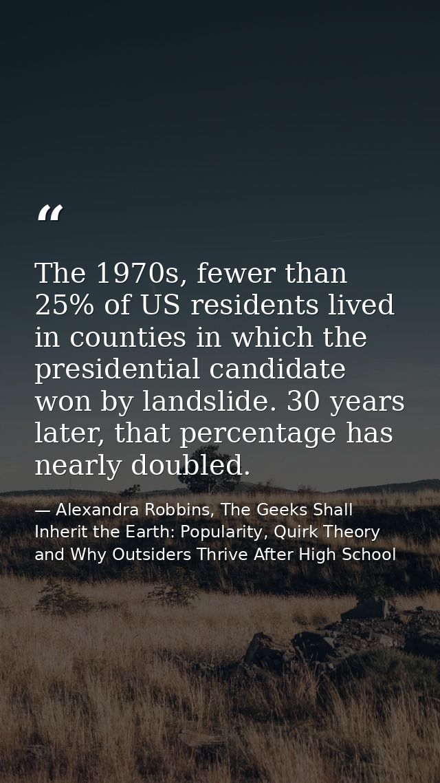 The 1970s, fewer than 25% of US residents lived in counties in which the presidential candidate won by landslide. 30 yea — Alexandra Robbins, The Geeks Shall Inherit the Earth: Popularity, Quirk Theory and Why Outsiders Thrive After High School