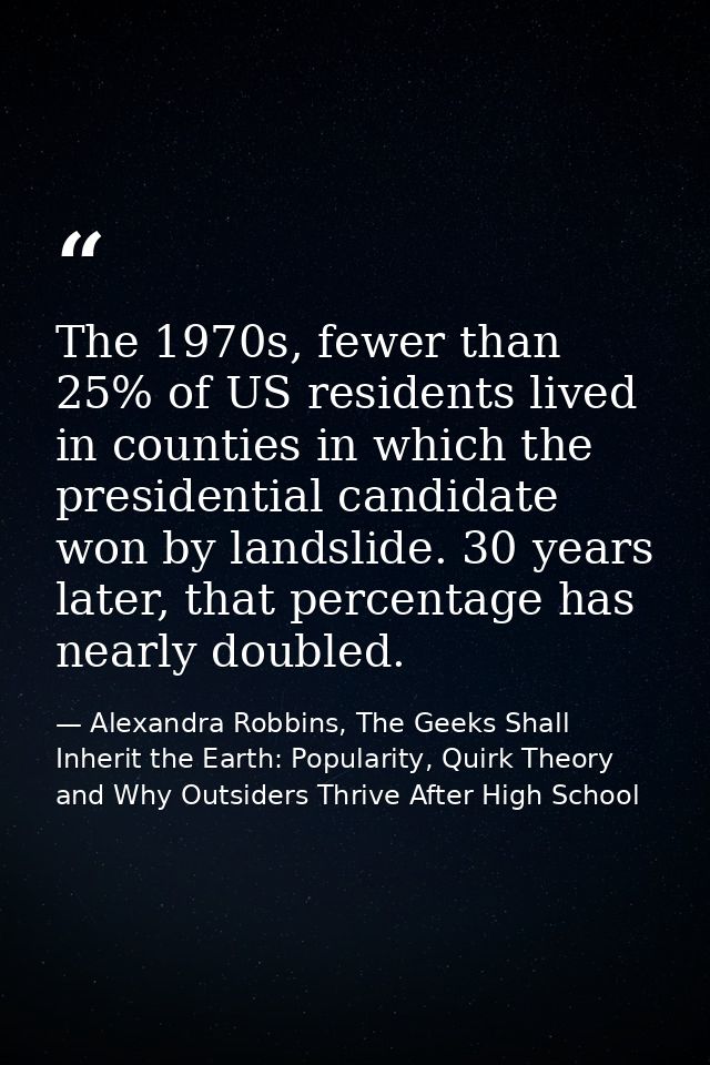 The 1970s, fewer than 25% of US residents lived in counties in which the presidential candidate won by landslide. 30 yea — Alexandra Robbins, The Geeks Shall Inherit the Earth: Popularity, Quirk Theory and Why Outsiders Thrive After High School