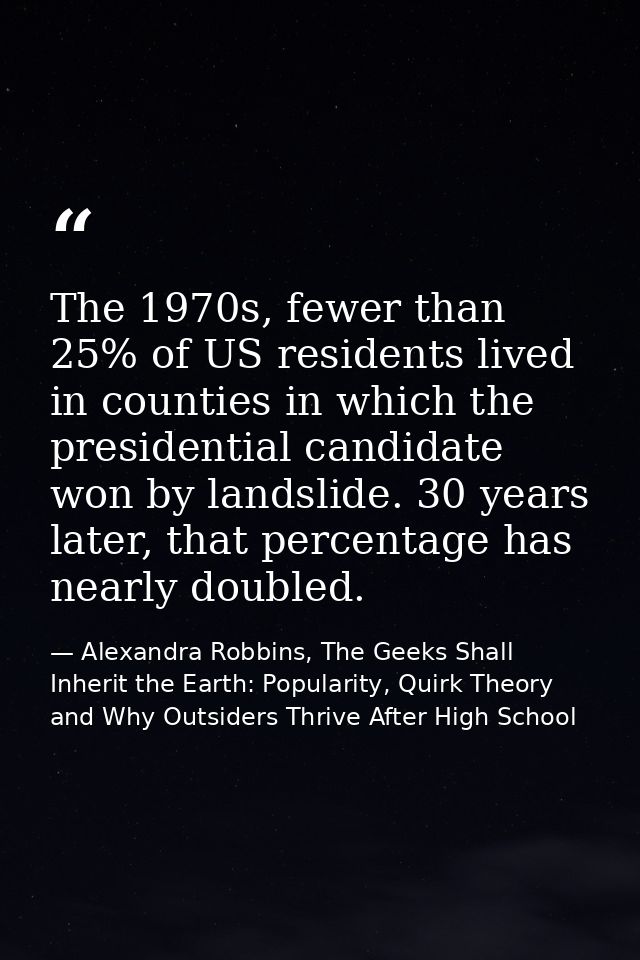 The 1970s, fewer than 25% of US residents lived in counties in which the presidential candidate won by landslide. 30 yea — Alexandra Robbins, The Geeks Shall Inherit the Earth: Popularity, Quirk Theory and Why Outsiders Thrive After High School