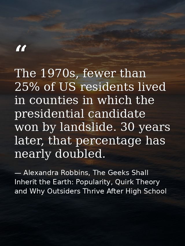 The 1970s, fewer than 25% of US residents lived in counties in which the presidential candidate won by landslide. 30 yea — Alexandra Robbins, The Geeks Shall Inherit the Earth: Popularity, Quirk Theory and Why Outsiders Thrive After High School