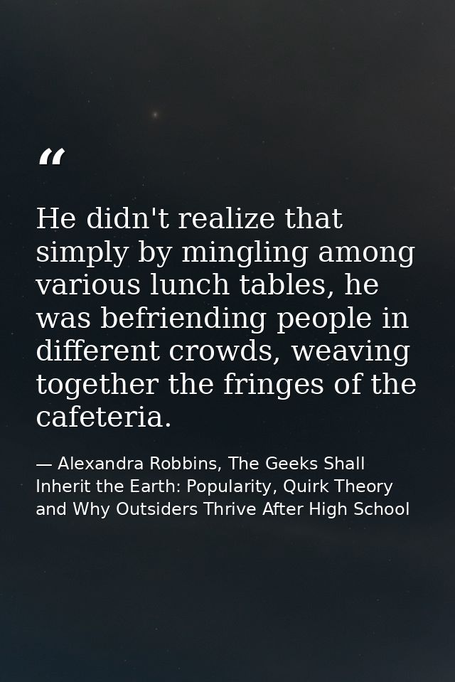 He didn't realize that simply by mingling among various lunch tables, he was befriending people in different crowds, wea — Alexandra Robbins, The Geeks Shall Inherit the Earth: Popularity, Quirk Theory and Why Outsiders Thrive After High School