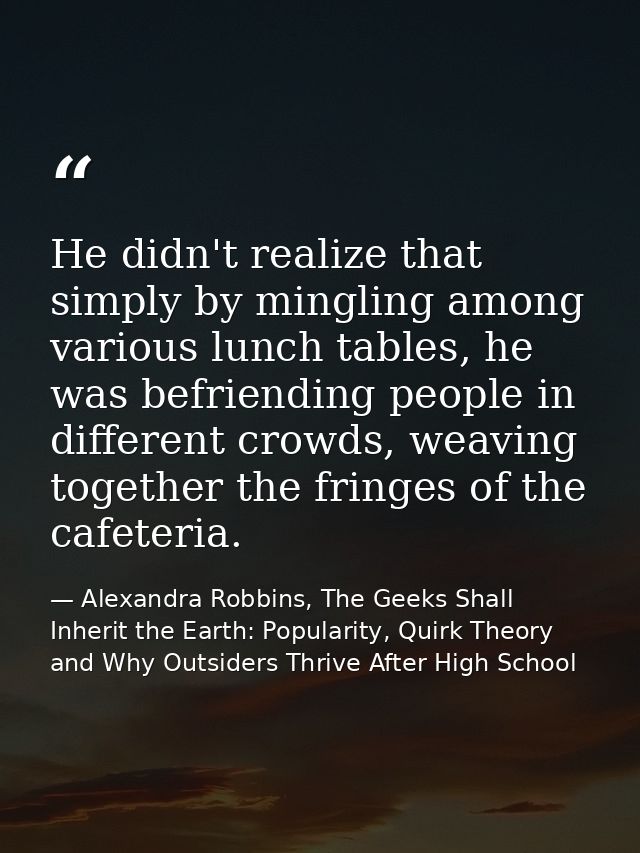 He didn't realize that simply by mingling among various lunch tables, he was befriending people in different crowds, wea — Alexandra Robbins, The Geeks Shall Inherit the Earth: Popularity, Quirk Theory and Why Outsiders Thrive After High School