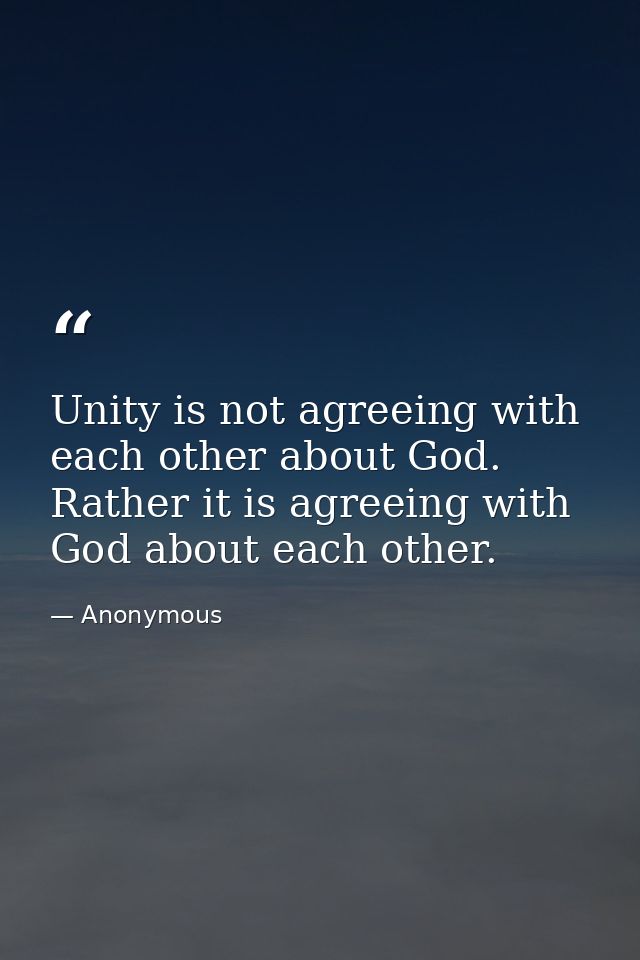 Unity is not agreeing with each other about God. Rather it is agreeing with God about each other. — Anonymous