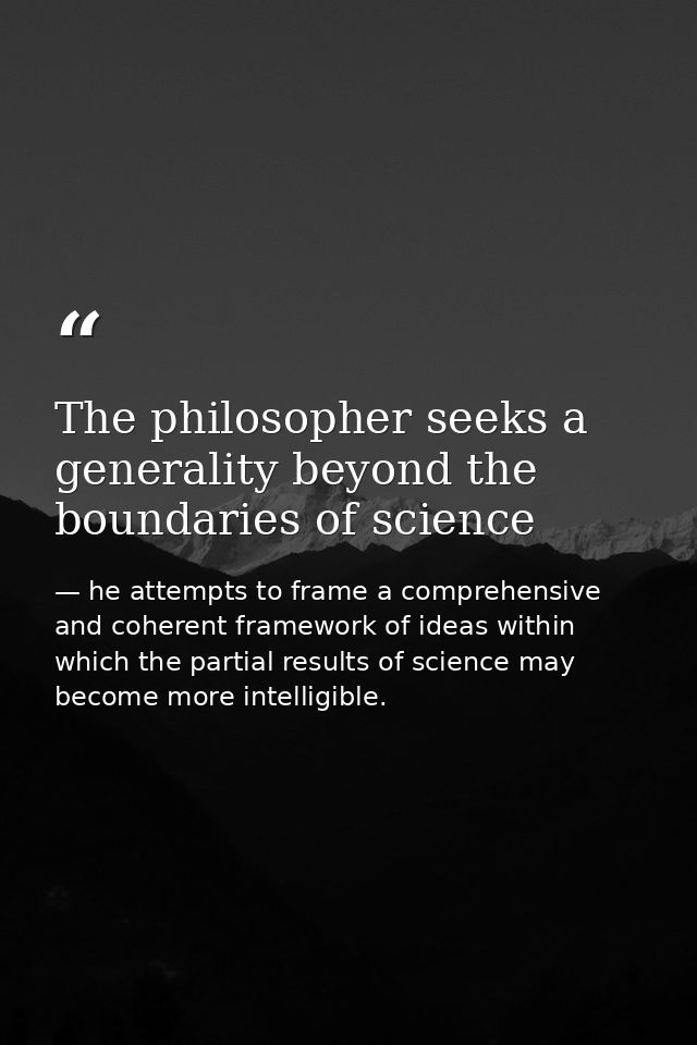 The philosopher seeks a generality beyond the boundaries of science — he attempts to frame a comprehensive and coherent framework of ideas within which the partial results of science may become more intelligible.