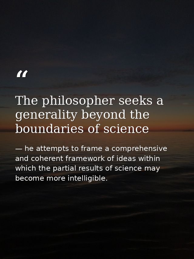 The philosopher seeks a generality beyond the boundaries of science — he attempts to frame a comprehensive and coherent framework of ideas within which the partial results of science may become more intelligible.