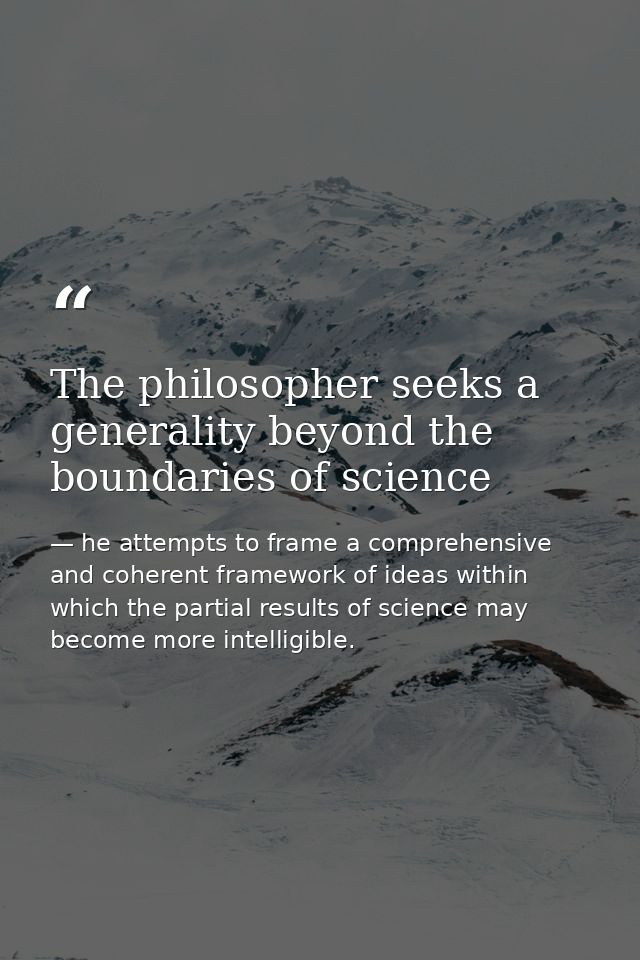 The philosopher seeks a generality beyond the boundaries of science — he attempts to frame a comprehensive and coherent framework of ideas within which the partial results of science may become more intelligible.