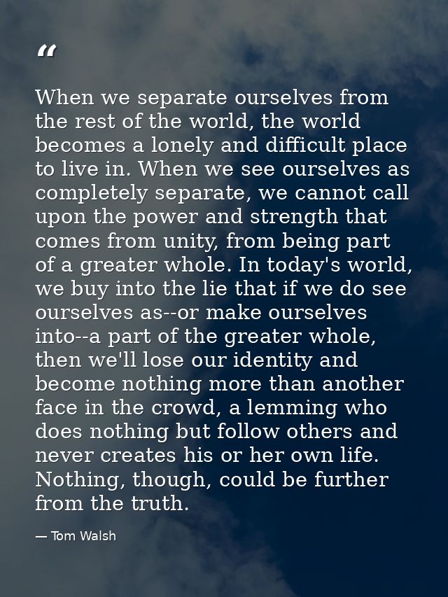 When we separate ourselves from the rest of the world, the world becomes a lonely and difficult place to live in. When w — Tom Walsh