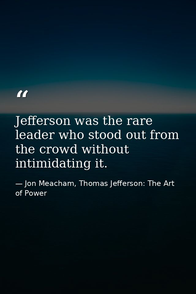 Jefferson was the rare leader who stood out from the crowd without intimidating it. — Jon Meacham, Thomas Jefferson: The Art of Power