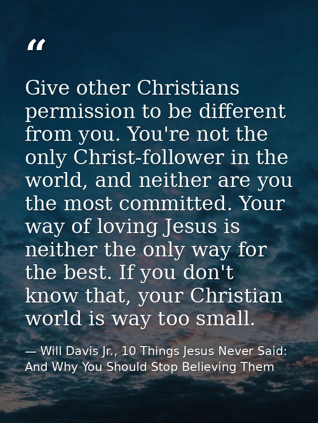 Give other Christians permission to be different from you. You're not the only Christ-follower in the world, and neither — Will Davis Jr., 10 Things Jesus Never Said: And Why You Should Stop Believing Them