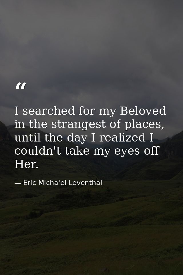 I searched for my Beloved in the strangest of places, until the day I realized I couldn't take my eyes off Her. — Eric Micha'el Leventhal