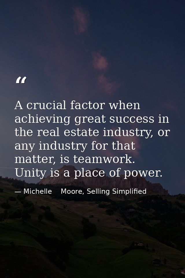 A crucial factor when achieving great success in the real estate industry, or any industry for that matter, is teamwork. — Michelle    Moore, Selling Simplified