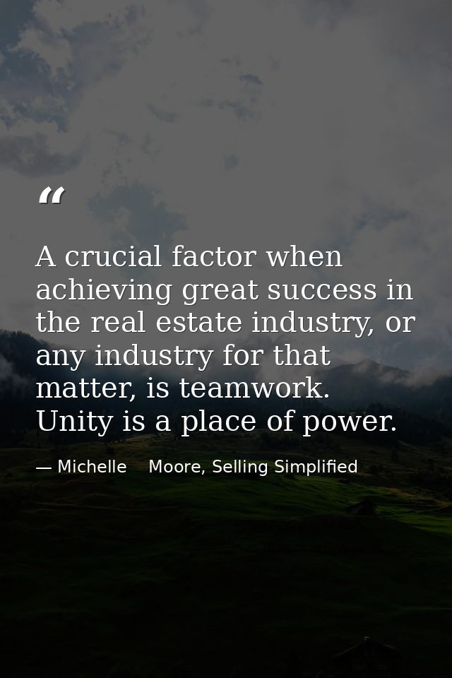 A crucial factor when achieving great success in the real estate industry, or any industry for that matter, is teamwork. — Michelle    Moore, Selling Simplified