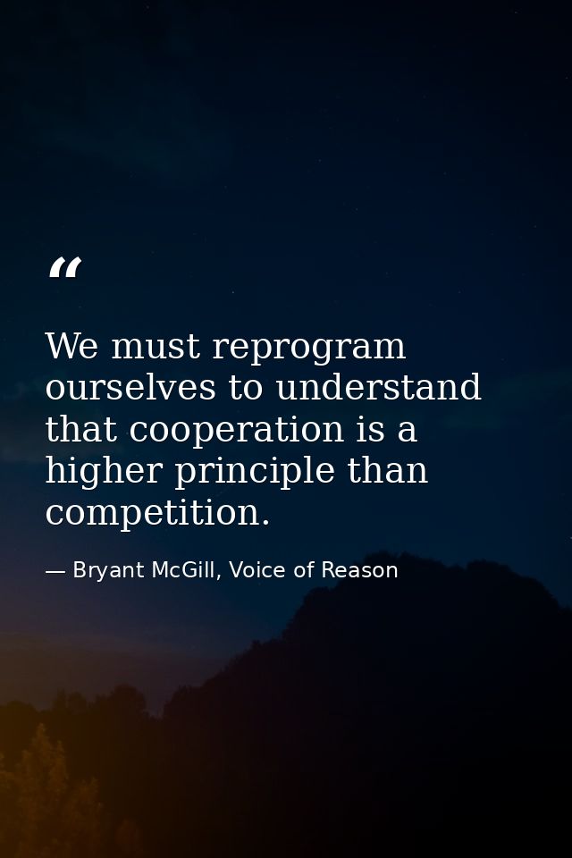 We must reprogram ourselves to understand that cooperation is a higher principle than competition. — Bryant McGill, Voice of Reason