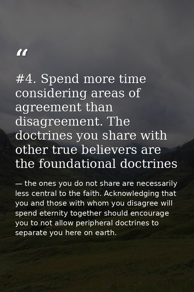 #4. Spend more time considering areas of agreement than disagreement. The doctrines you share with other true believers  — the ones you do not share are necessarily less central to the faith. Acknowledging that you and those with whom you disagree will spend eternity together should encourage you to not allow peripheral doctrines to separate you here on earth.
