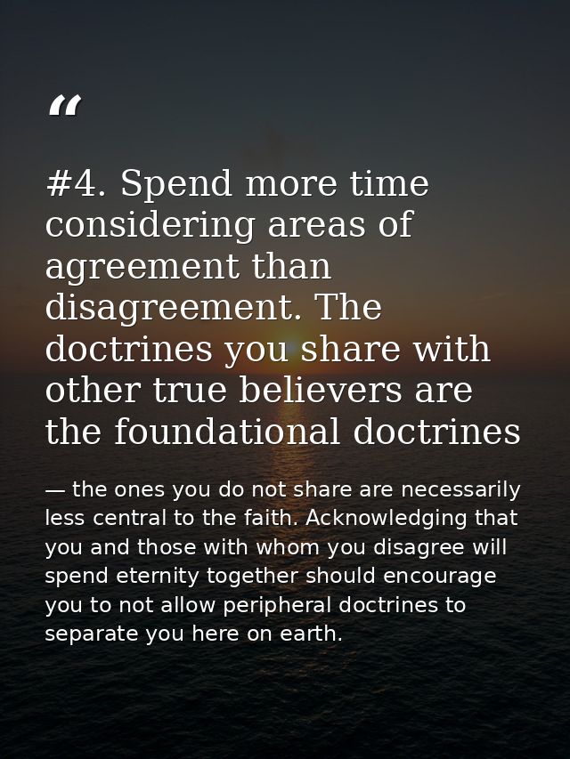 #4. Spend more time considering areas of agreement than disagreement. The doctrines you share with other true believers  — the ones you do not share are necessarily less central to the faith. Acknowledging that you and those with whom you disagree will spend eternity together should encourage you to not allow peripheral doctrines to separate you here on earth.