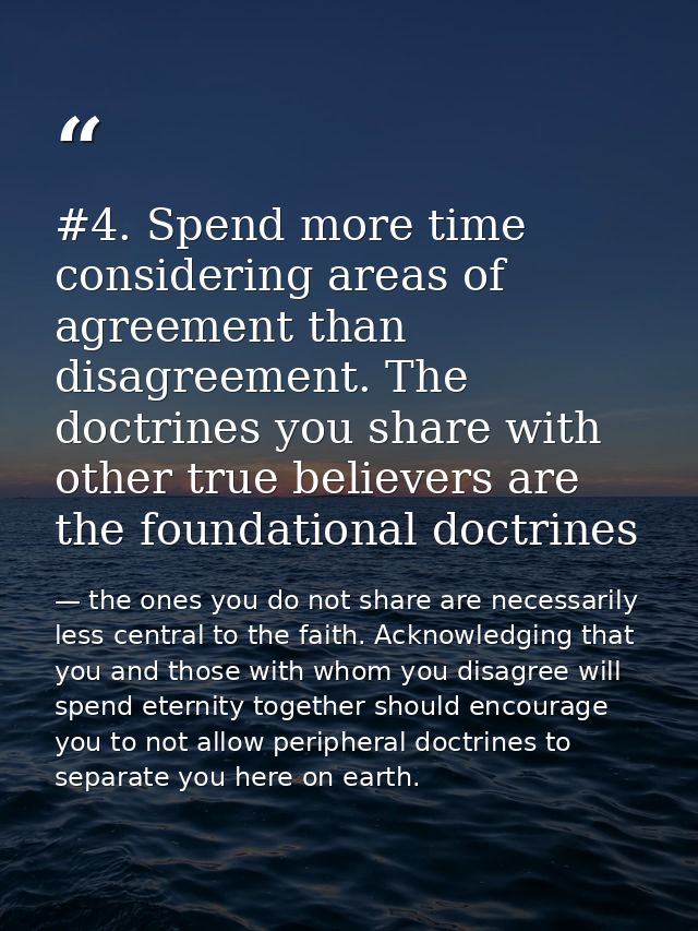 #4. Spend more time considering areas of agreement than disagreement. The doctrines you share with other true believers  — the ones you do not share are necessarily less central to the faith. Acknowledging that you and those with whom you disagree will spend eternity together should encourage you to not allow peripheral doctrines to separate you here on earth.